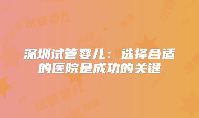 深圳试管婴儿:选择合适的医院是成功的关键