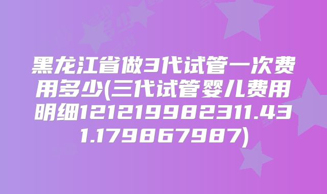 黑龙江省做3代试管一次费用多少(三代试管婴儿费用明细121219982311.431.179867987)