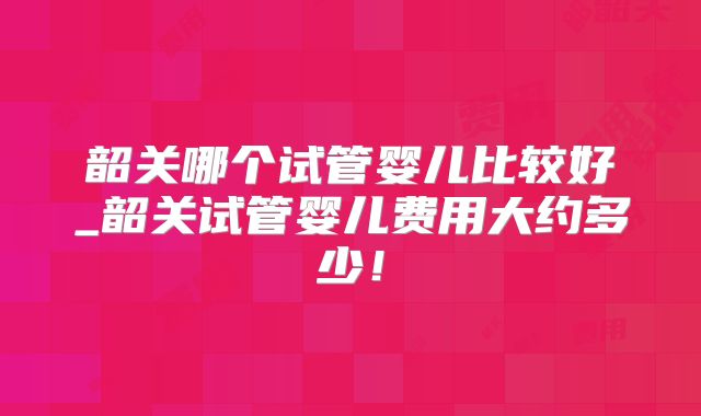 韶关哪个试管婴儿比较好_韶关试管婴儿费用大约多少！