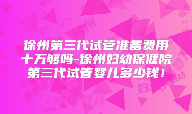 徐州第三代试管准备费用十万够吗-徐州妇幼保健院第三代试管婴儿多少钱!
