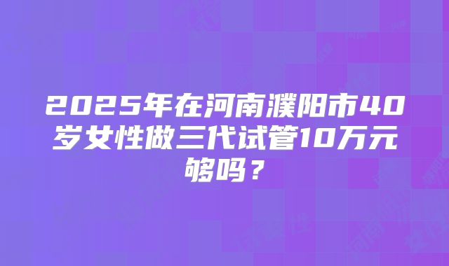2025年在河南濮阳市40岁女性做三代试管10万元够吗?