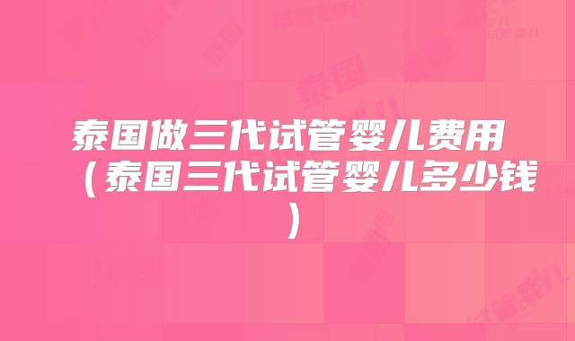 泰国做三代试管婴儿费用（泰国三代试管婴儿多少钱）