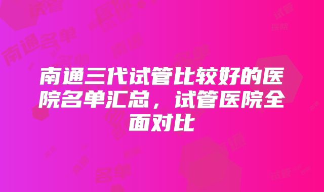 南通三代试管比较好的医院名单汇总，试管医院全面对比