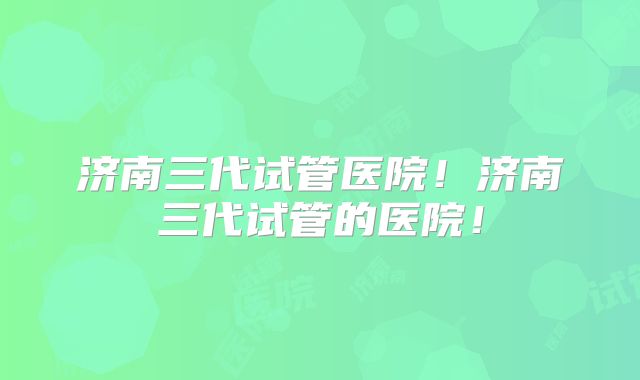 济南三代试管医院!济南三代试管的医院!