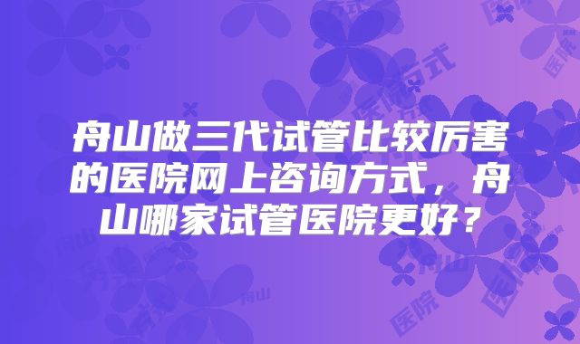 舟山做三代试管比较厉害的医院网上咨询方式，舟山哪家试管医院更好？