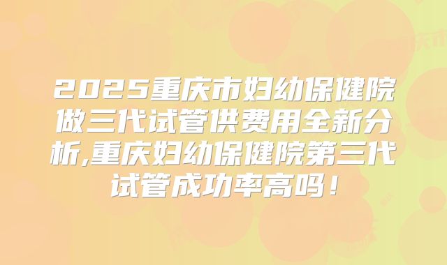 2025重庆市妇幼保健院做三代试管供费用全新分析,重庆妇幼保健院第三代试管成功率高吗！