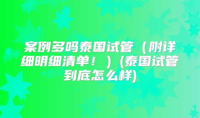 案例多吗泰国试管（附详细明细清单！）(泰国试管到底怎么样)