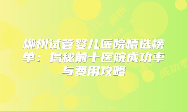 郴州试管婴儿医院精选榜单：揭秘前十医院成功率与费用攻略