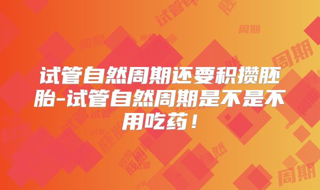 试管自然周期还要积攒胚胎-试管自然周期是不是不用吃药!