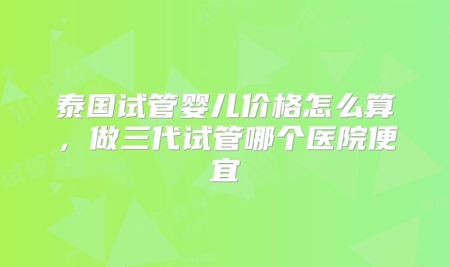 泰国试管婴儿价格怎么算，做三代试管哪个医院便宜