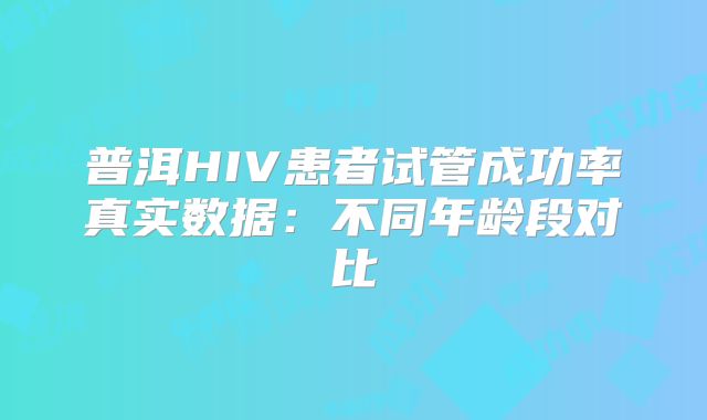 普洱HIV患者试管成功率真实数据：不同年龄段对比