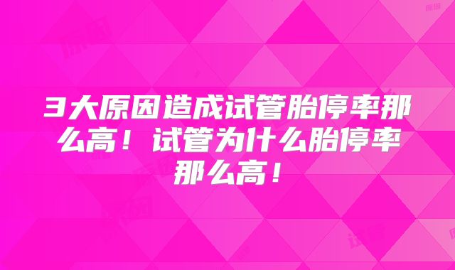 3大原因造成试管胎停率那么高！试管为什么胎停率那么高！