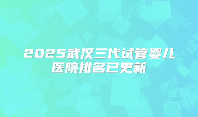 2025武汉三代试管婴儿医院排名已更新