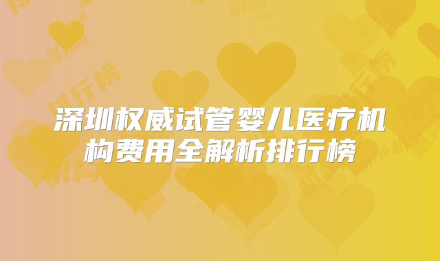 深圳权威试管婴儿医疗机构费用全解析排行榜