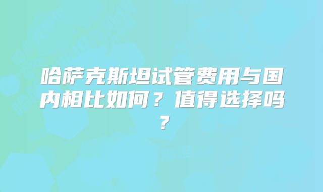 哈萨克斯坦试管费用与国内相比如何?值得选择吗?