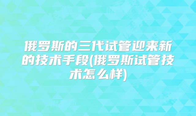 俄罗斯的三代试管迎来新的技术手段(俄罗斯试管技术怎么样)