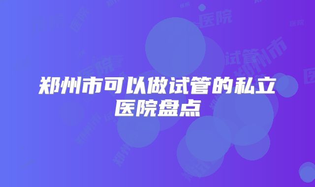 郑州市可以做试管的私立医院盘点