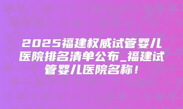 2025福建权威试管婴儿医院排名清单公布_福建试管婴儿医院名称!
