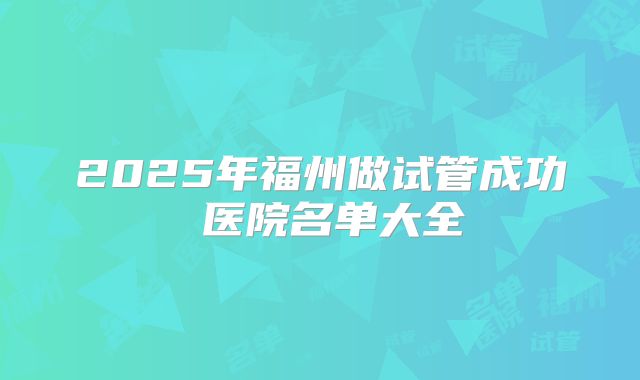 2025年福州做试管成功 医院名单大全