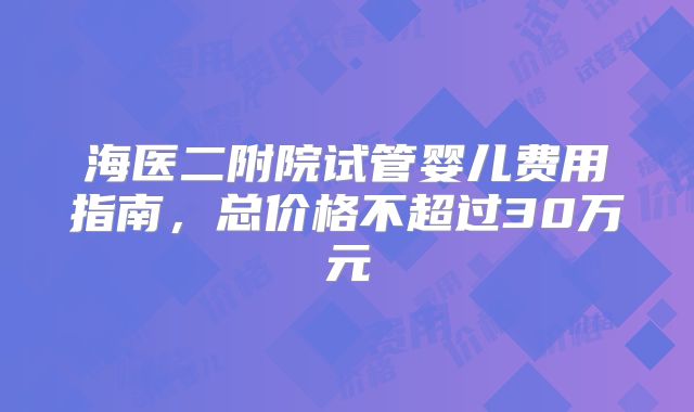 海医二附院试管婴儿费用指南，总价格不超过30万元