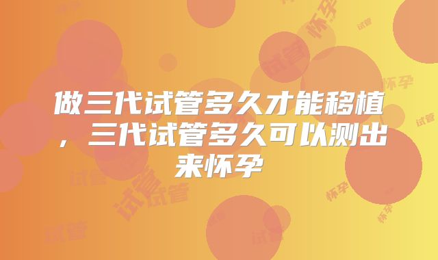 做三代试管多久才能移植，三代试管多久可以测出来怀孕
