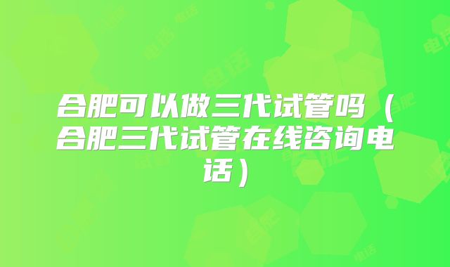 合肥可以做三代试管吗（合肥三代试管在线咨询电话）