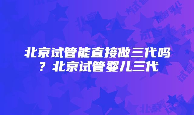 北京试管能直接做三代吗？北京试管婴儿三代