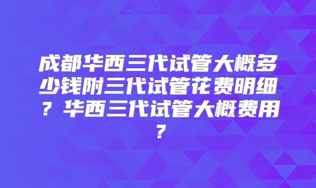 成都华西三代试管大概多少钱附三代试管花费明细？华西三代试管大概费用？