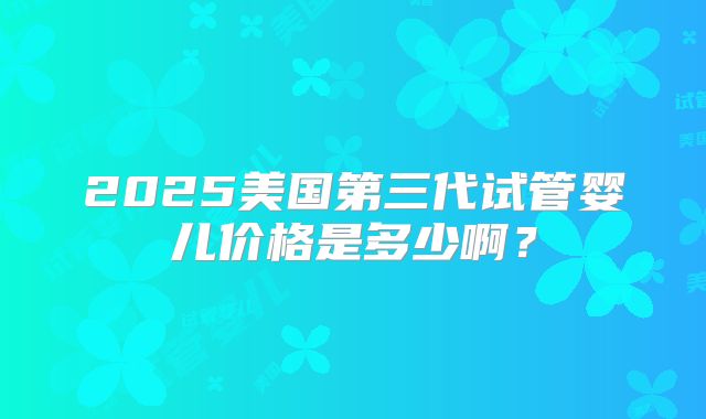 2025美国第三代试管婴儿价格是多少啊？