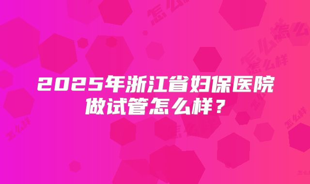 2025年浙江省妇保医院做试管怎么样？