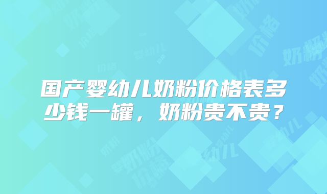 国产婴幼儿奶粉价格表多少钱一罐，奶粉贵不贵？