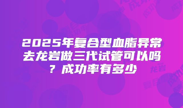 2025年复合型血脂异常去龙岩做三代试管可以吗？成功率有多少