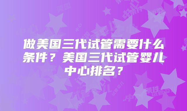 做美国三代试管需要什么条件？美国三代试管婴儿中心排名？