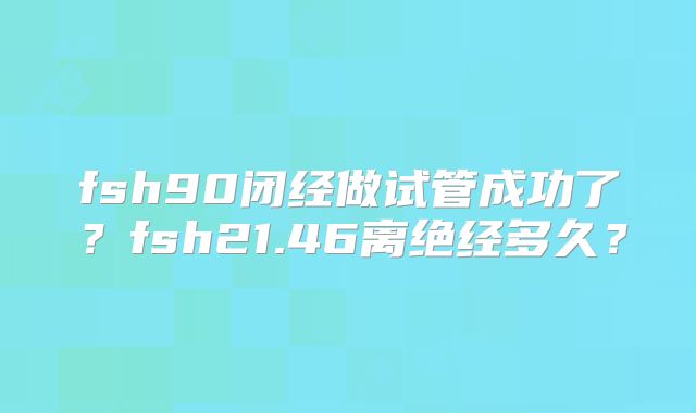fsh90闭经做试管成功了？fsh21.46离绝经多久？
