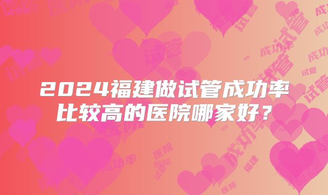 2024福建做试管成功率比较高的医院哪家好?