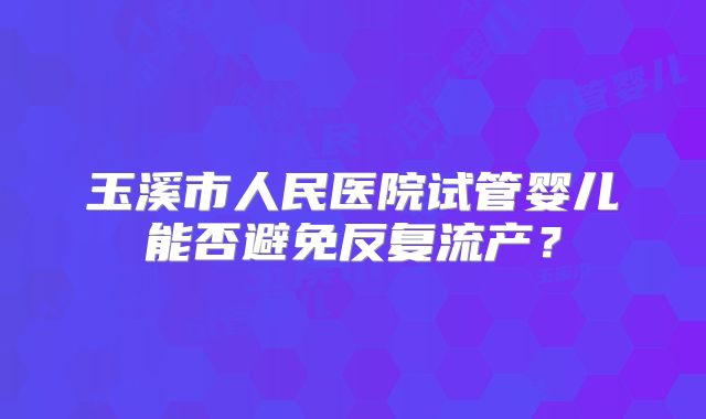 玉溪市人民医院试管婴儿能否避免反复流产?