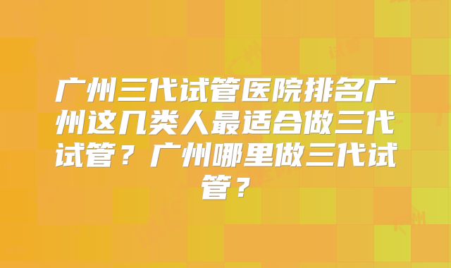 广州三代试管医院排名广州这几类人最适合做三代试管?广州哪里做三代试管?