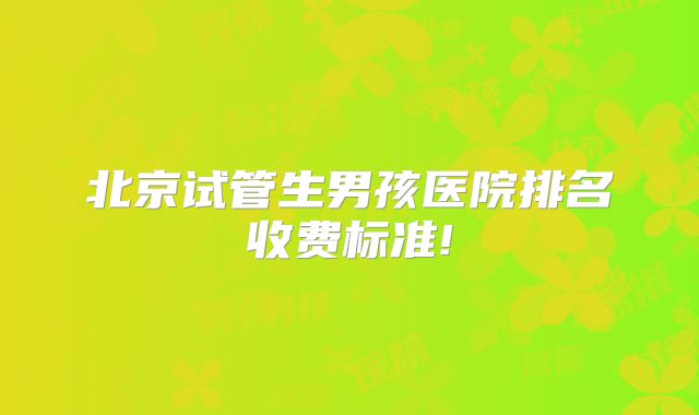 北京试管生男孩医院排名收费标准!
