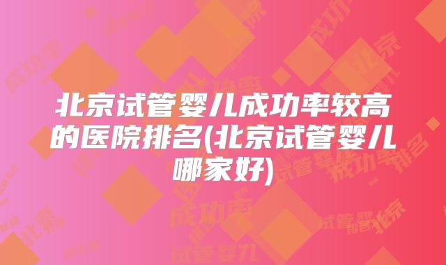 北京试管婴儿成功率较高的医院排名(北京试管婴儿哪家好)