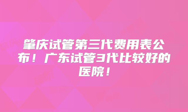 肇庆试管第三代费用表公布!广东试管3代比较好的医院!