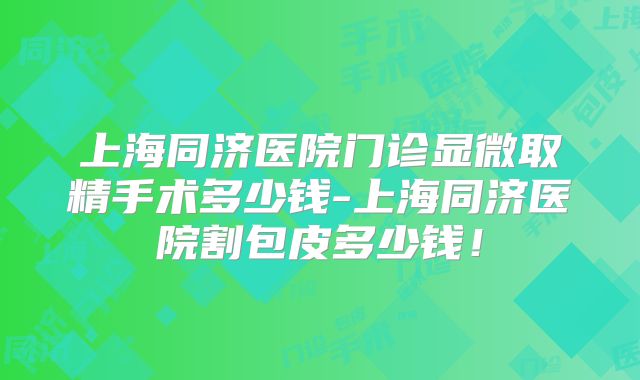 上海同济医院门诊显微取精手术多少钱-上海同济医院割包皮多少钱！