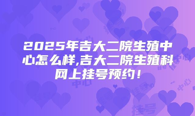 2025年吉大二院生殖中心怎么样,吉大二院生殖科网上挂号预约！