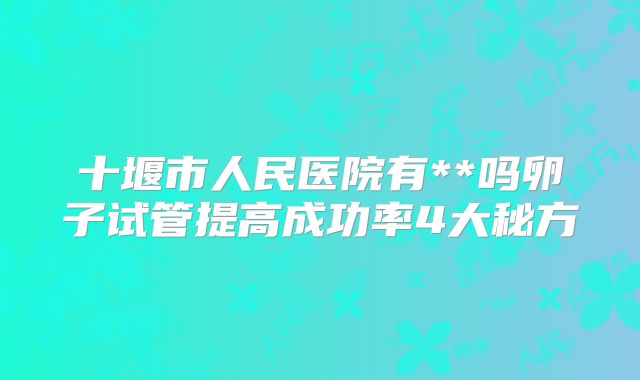 十堰市人民医院有**吗卵子试管提高成功率4大秘方