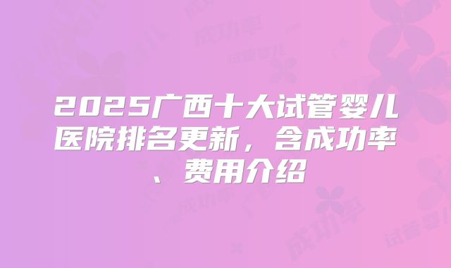 2025广西十大试管婴儿医院排名更新,含成功率、费用介绍