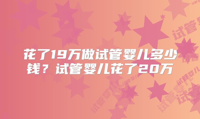花了19万做试管婴儿多少钱?试管婴儿花了20万