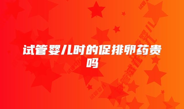 试管婴儿时的促排卵药贵吗