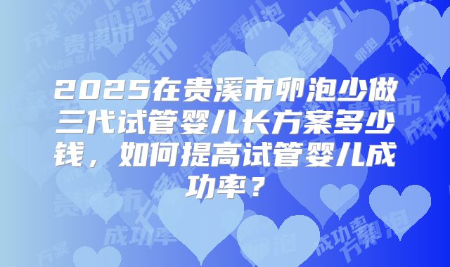 2025在贵溪市卵泡少做三代试管婴儿长方案多少钱,如何提高试管婴儿成功率?