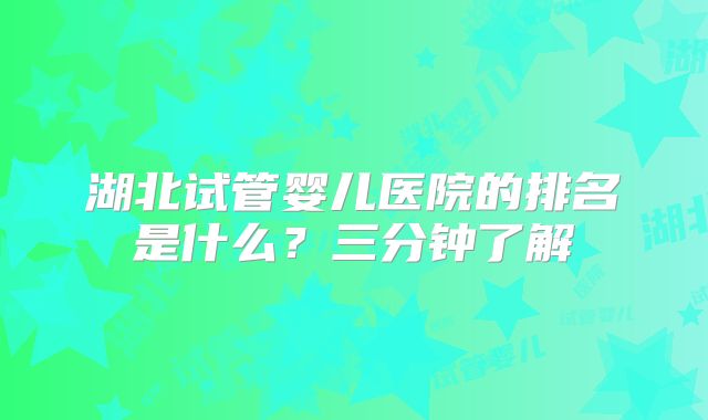 湖北试管婴儿医院的排名是什么?三分钟了解