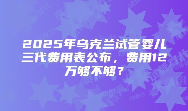 2025年乌克兰试管婴儿三代费用表公布，费用12万够不够？