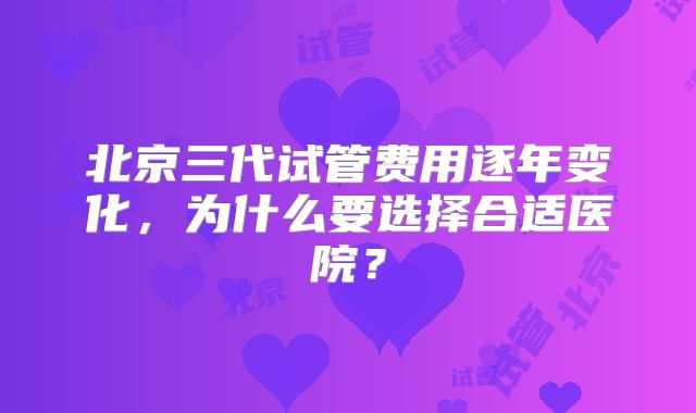 北京三代试管费用逐年变化，为什么要选择合适医院？